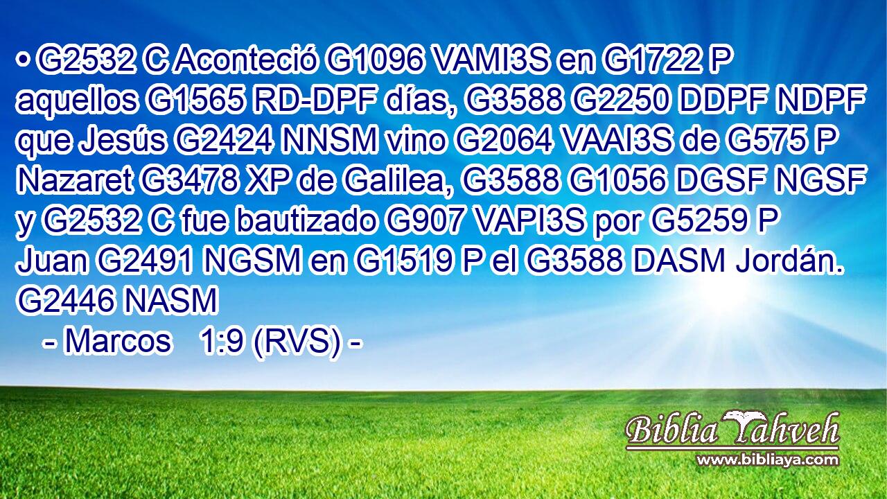 • G2532 C Aconteció G1096 VAMI3S en G1722 P aquellos G1565 RD-DPF días, G3588 G2250 DDPF NDPF que Jesús G2424 NNSM vino G2064 VAAI3S de G575 P Nazaret G3478 XP de Galilea, G3588 G1056 DGSF NGSF y G2532 C fue bautizado G907 VAPI3S por G5259 P Juan G2491 NGSM en G1519 P el G3588 DASM Jordán. G2446 NASM 