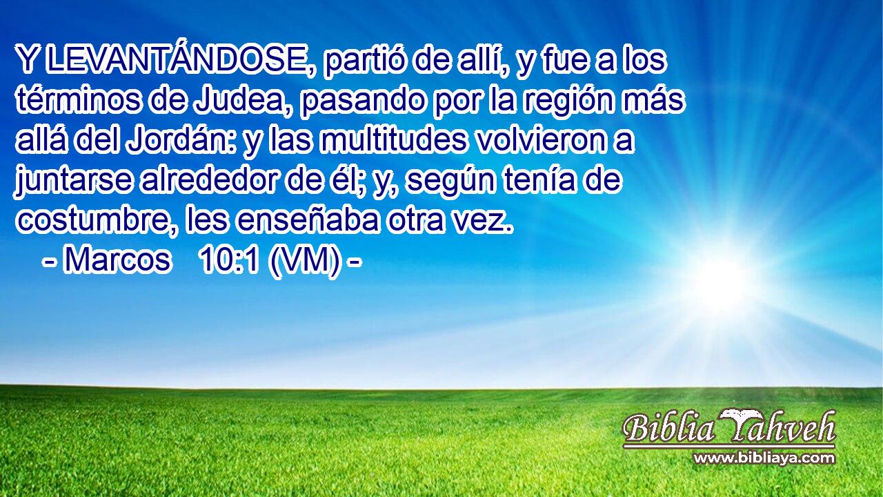  Y LEVANTÁNDOSE, partió de allí, y fue a los términos de Judea, pasando por la región más allá del Jordán: y las multitudes volvieron a juntarse alrededor de él; y, según tenía de costumbre, les enseñaba otra vez. 