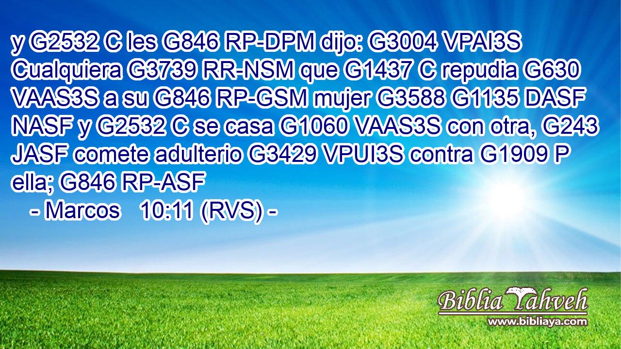 y G2532 C les G846 RP-DPM dijo: G3004 VPAI3S Cualquiera G3739 RR-NSM que G1437 C repudia G630 VAAS3S a su G846 RP-GSM mujer G3588 G1135 DASF NASF y G2532 C se casa G1060 VAAS3S con otra, G243 JASF comete adulterio G3429 VPUI3S contra G1909 P ella; G846 RP-ASF 
