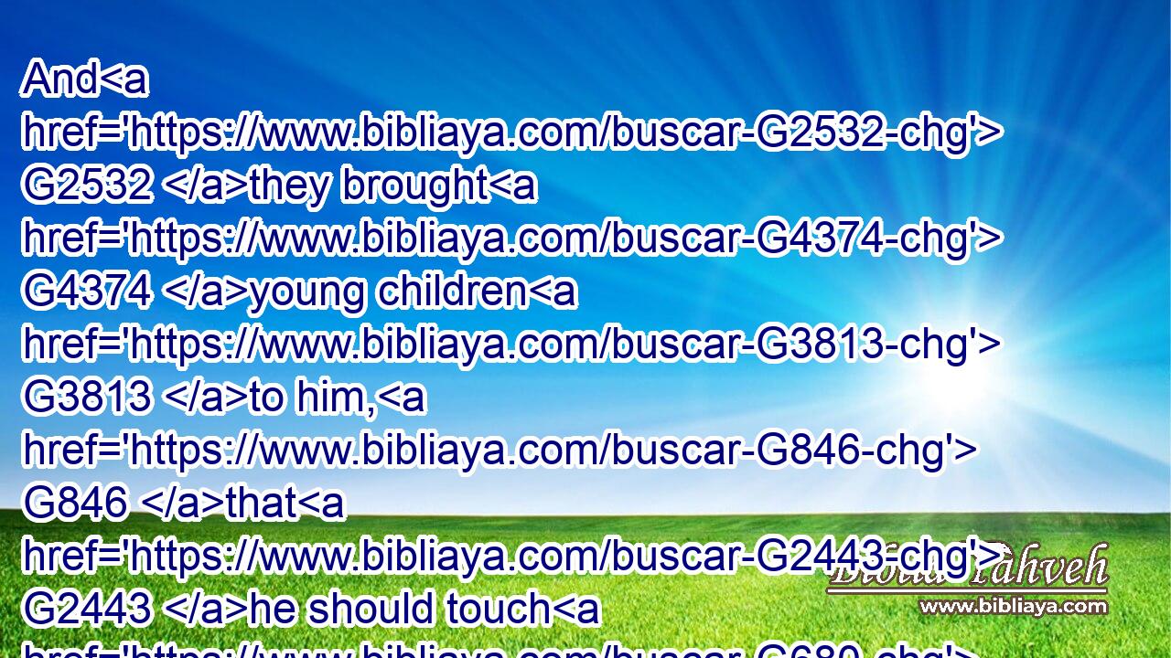 And G2532 they brought G4374 young children G3813 to him, G846 that G2443 he should touch G680 them: G846 and G1161 his disciples G3101 rebuked G2008 those that brought G4374 them.
