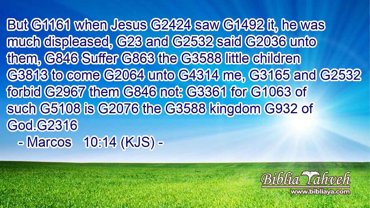 But G1161 when Jesus G2424 saw G1492 it, he was much displeased, G23 and G2532 said G2036 unto them, G846 Suffer G863 the G3588 little children G3813 to come G2064 unto G4314 me, G3165 and G2532 forbid G2967 them G846 not: G3361 for G1063 of such G5108 is G2076 the G3588 kingdom G932 of God.G2316