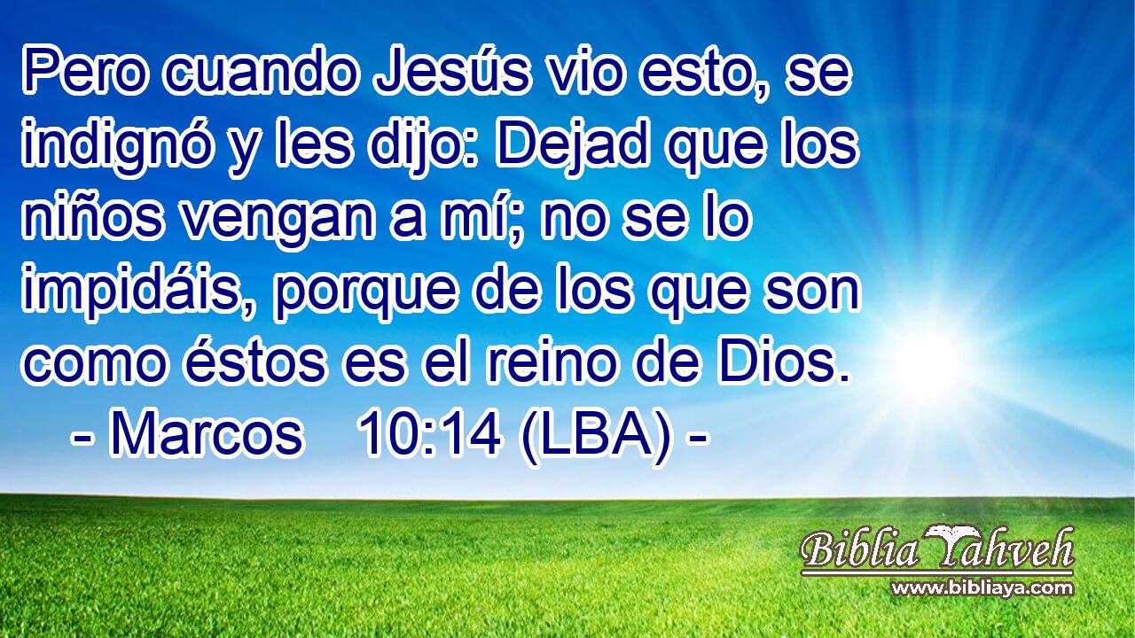 Pero cuando Jesús vio esto, se indignó y les dijo: Dejad que los niños vengan a mí; no se lo impidáis, porque de los que son como éstos es el reino de Dios.