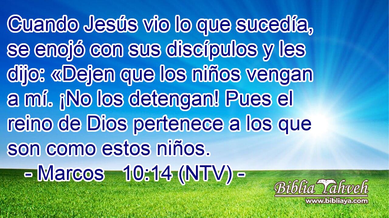 Cuando Jesús vio lo que sucedía, se enojó con sus discípulos y les dijo: «Dejen que los niños vengan a mí. ¡No los detengan! Pues el reino de Dios pertenece a los que son como estos niños.
