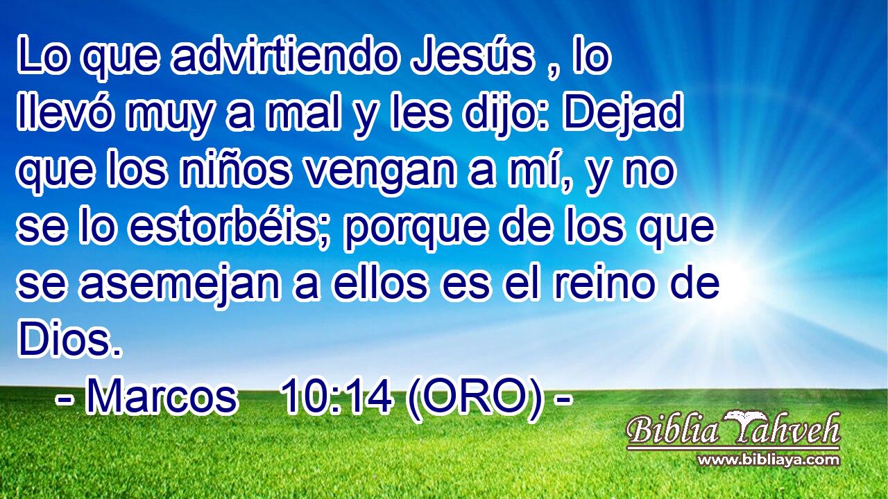  Lo que advirtiendo Jesús , lo llevó muy a mal y les dijo: Dejad que los niños vengan a mí, y no se lo estorbéis; porque de los que se asemejan a ellos es el reino de Dios. 