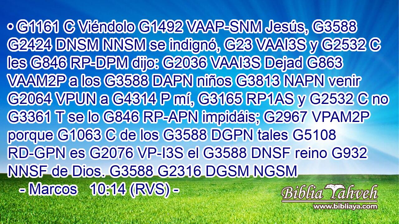 • G1161 C Viéndolo G1492 VAAP-SNM Jesús, G3588 G2424 DNSM NNSM se indignó, G23 VAAI3S y G2532 C les G846 RP-DPM dijo: G2036 VAAI3S Dejad G863 VAAM2P a los G3588 DAPN niños G3813 NAPN venir G2064 VPUN a G4314 P mí, G3165 RP1AS y G2532 C no G3361 T se lo G846 RP-APN impidáis; G2967 VPAM2P porque G1063 C de los G3588 DGPN tales G5108 RD-GPN es G2076 VP-I3S el G3588 DNSF reino G932 NNSF de Dios. G3588 G2316 DGSM NGSM 