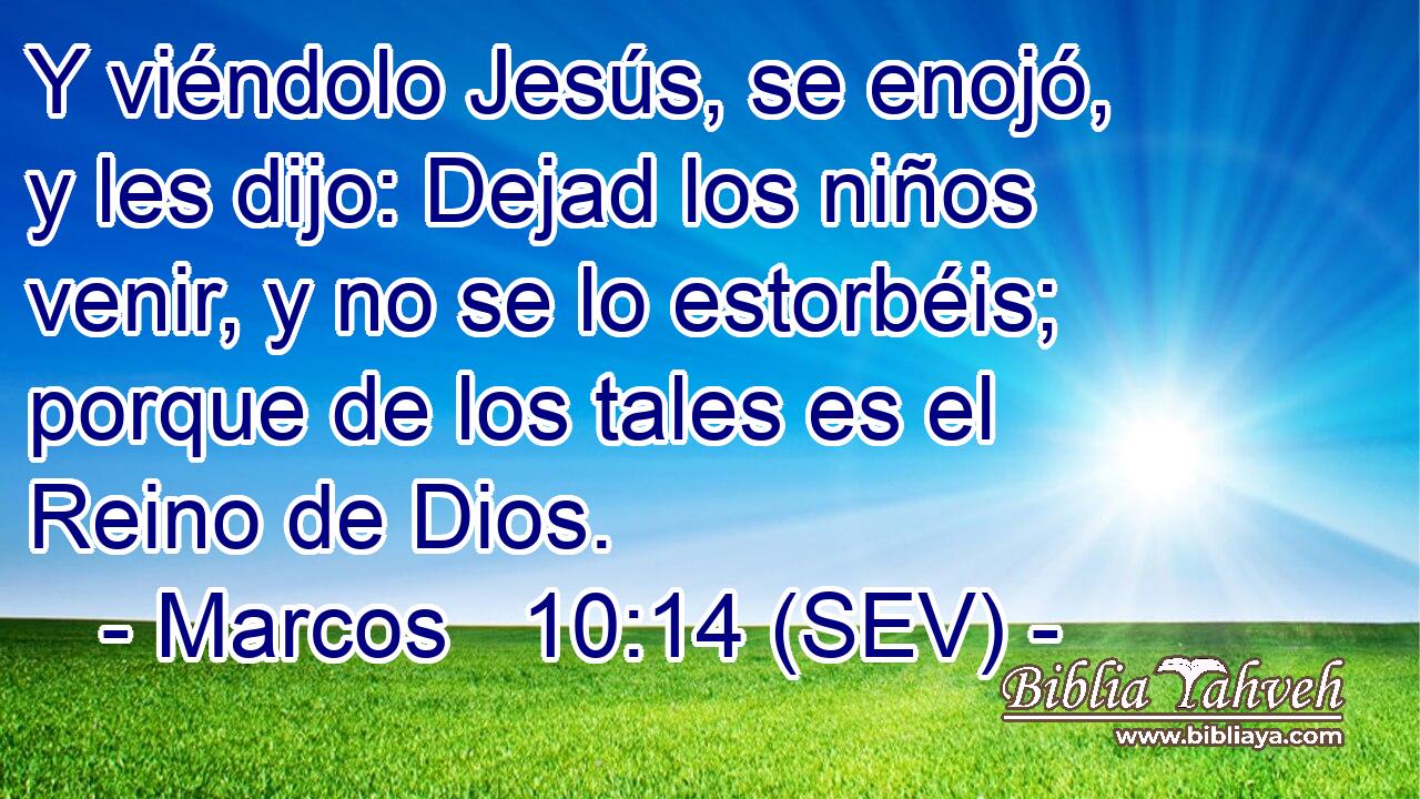Y viéndolo Jesús, se enojó, y les dijo: Dejad los niños venir, y no se lo estorbéis; porque de los tales es el Reino de Dios.