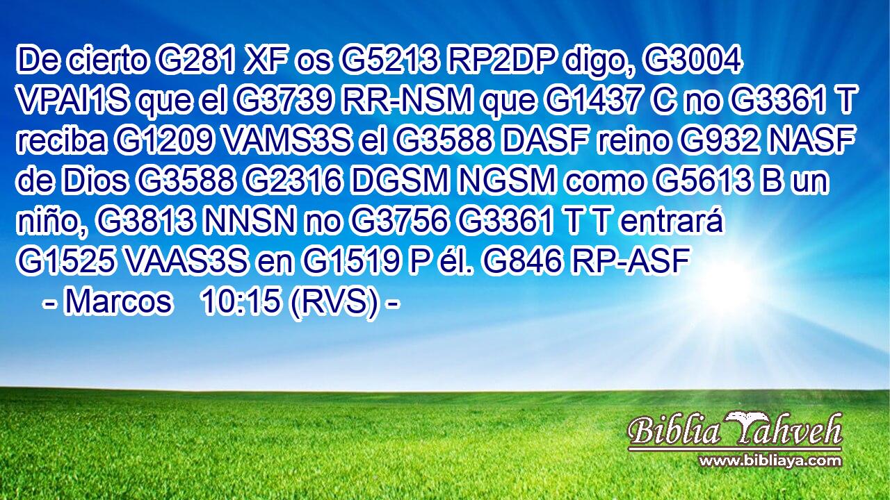 De cierto G281 XF os G5213 RP2DP digo, G3004 VPAI1S que el G3739 RR-NSM que G1437 C no G3361 T reciba G1209 VAMS3S el G3588 DASF reino G932 NASF de Dios G3588 G2316 DGSM NGSM como G5613 B un niño, G3813 NNSN no G3756 G3361 T T entrará G1525 VAAS3S en G1519 P él. G846 RP-ASF 