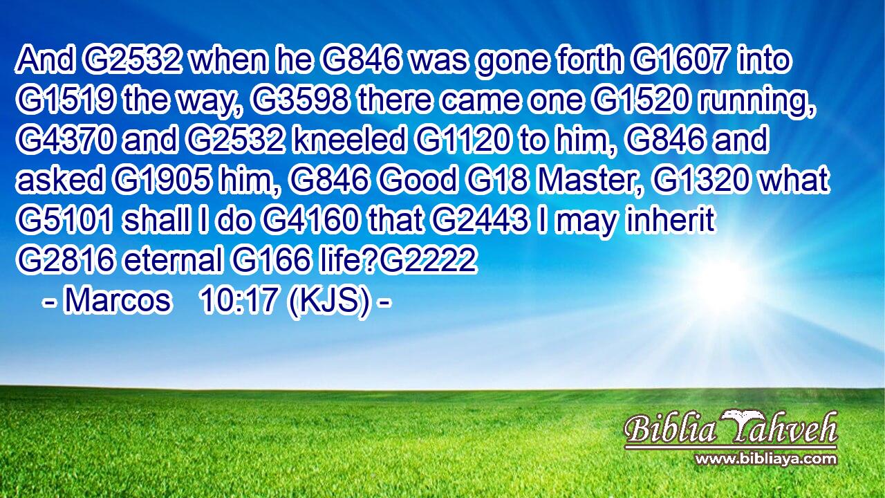 And G2532 when he G846 was gone forth G1607 into G1519 the way, G3598 there came one G1520 running, G4370 and G2532 kneeled G1120 to him, G846 and asked G1905 him, G846 Good G18 Master, G1320 what G5101 shall I do G4160 that G2443 I may inherit G2816 eternal G166 life?G2222