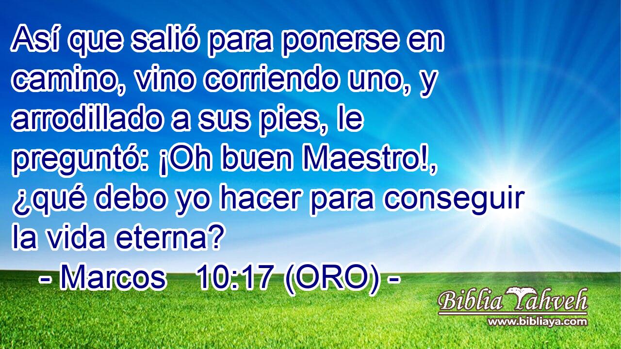  Así que salió para ponerse en camino, vino corriendo uno, y arrodillado a sus pies, le preguntó: ¡Oh buen Maestro!, ¿qué debo yo hacer para conseguir la vida eterna? 