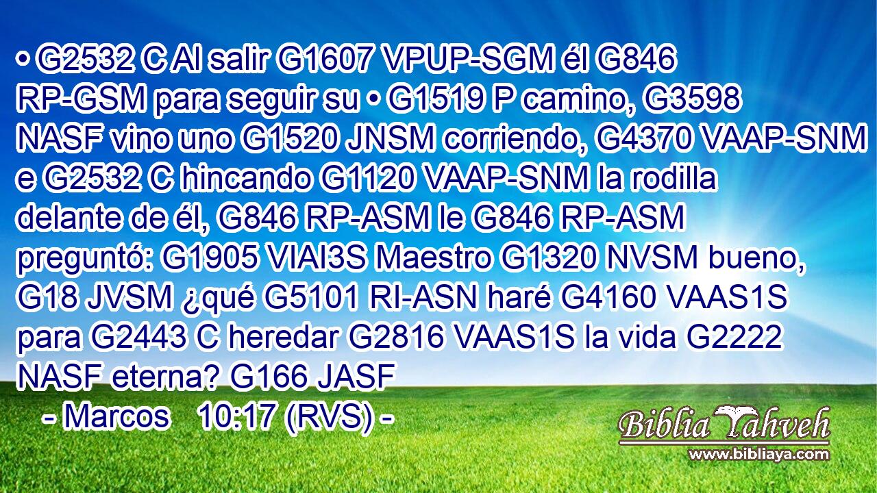 • G2532 C Al salir G1607 VPUP-SGM él G846 RP-GSM para seguir su • G1519 P camino, G3598 NASF vino uno G1520 JNSM corriendo, G4370 VAAP-SNM e G2532 C hincando G1120 VAAP-SNM la rodilla delante de él, G846 RP-ASM le G846 RP-ASM preguntó: G1905 VIAI3S Maestro G1320 NVSM bueno, G18 JVSM ¿qué G5101 RI-ASN haré G4160 VAAS1S para G2443 C heredar G2816 VAAS1S la vida G2222 NASF eterna? G166 JASF 