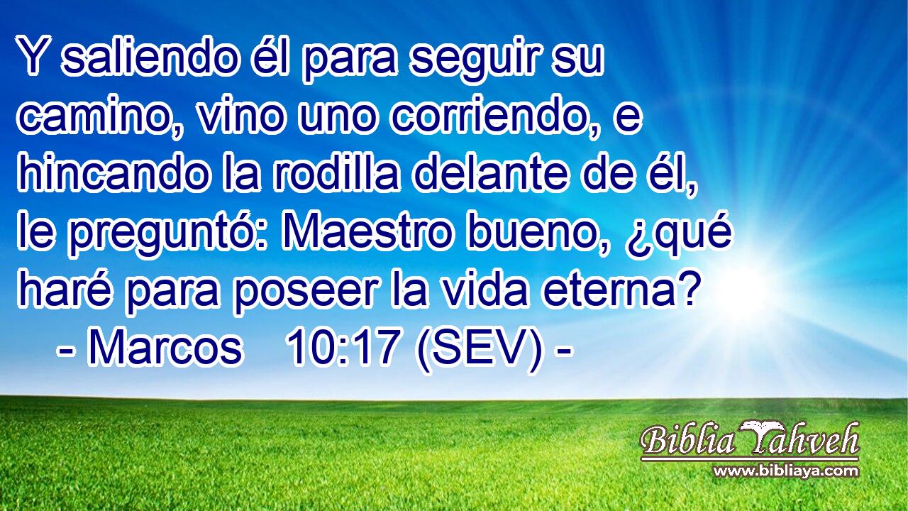 Y saliendo él para seguir su camino, vino uno corriendo, e hincando la rodilla delante de él, le preguntó: Maestro bueno, ¿qué haré para poseer la vida eterna?