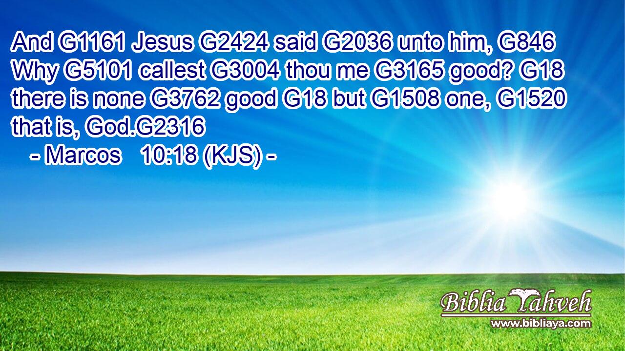 And G1161 Jesus G2424 said G2036 unto him, G846 Why G5101 callest G3004 thou me G3165 good? G18 there is none G3762 good G18 but G1508 one, G1520 that is, God.G2316
