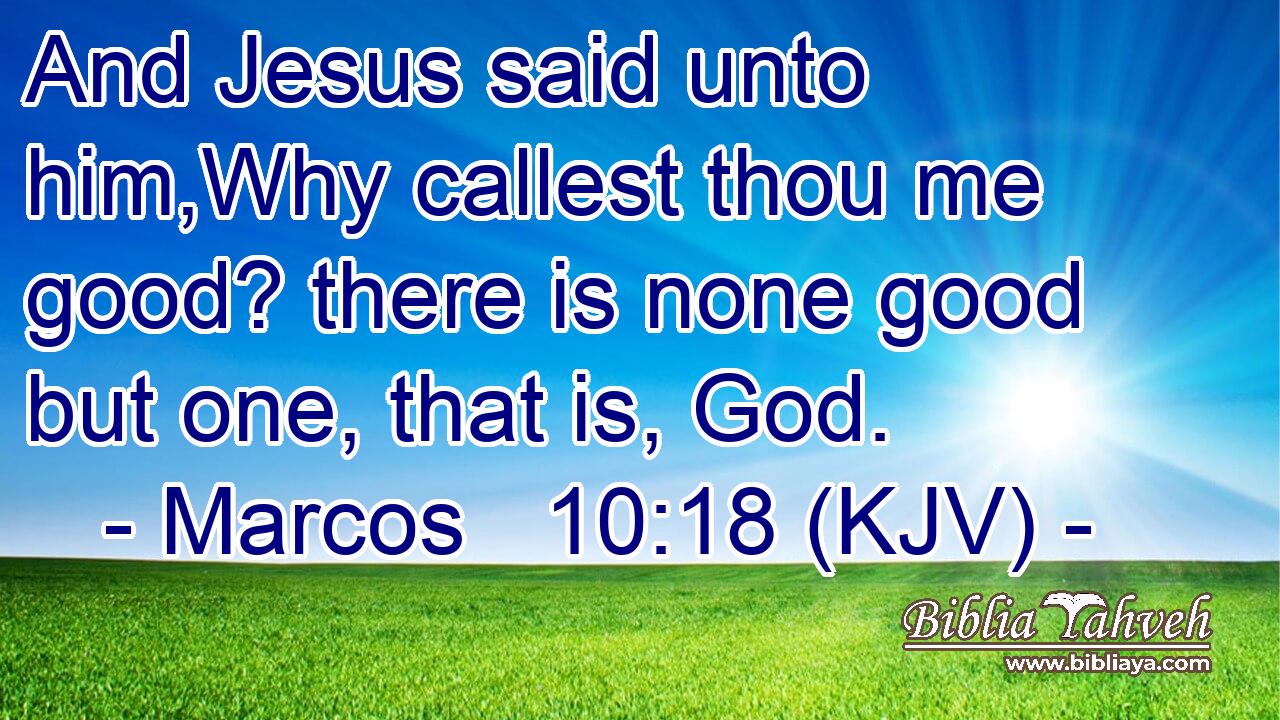 And Jesus said unto him,Why callest thou me good? there is none good but one, that is, God.