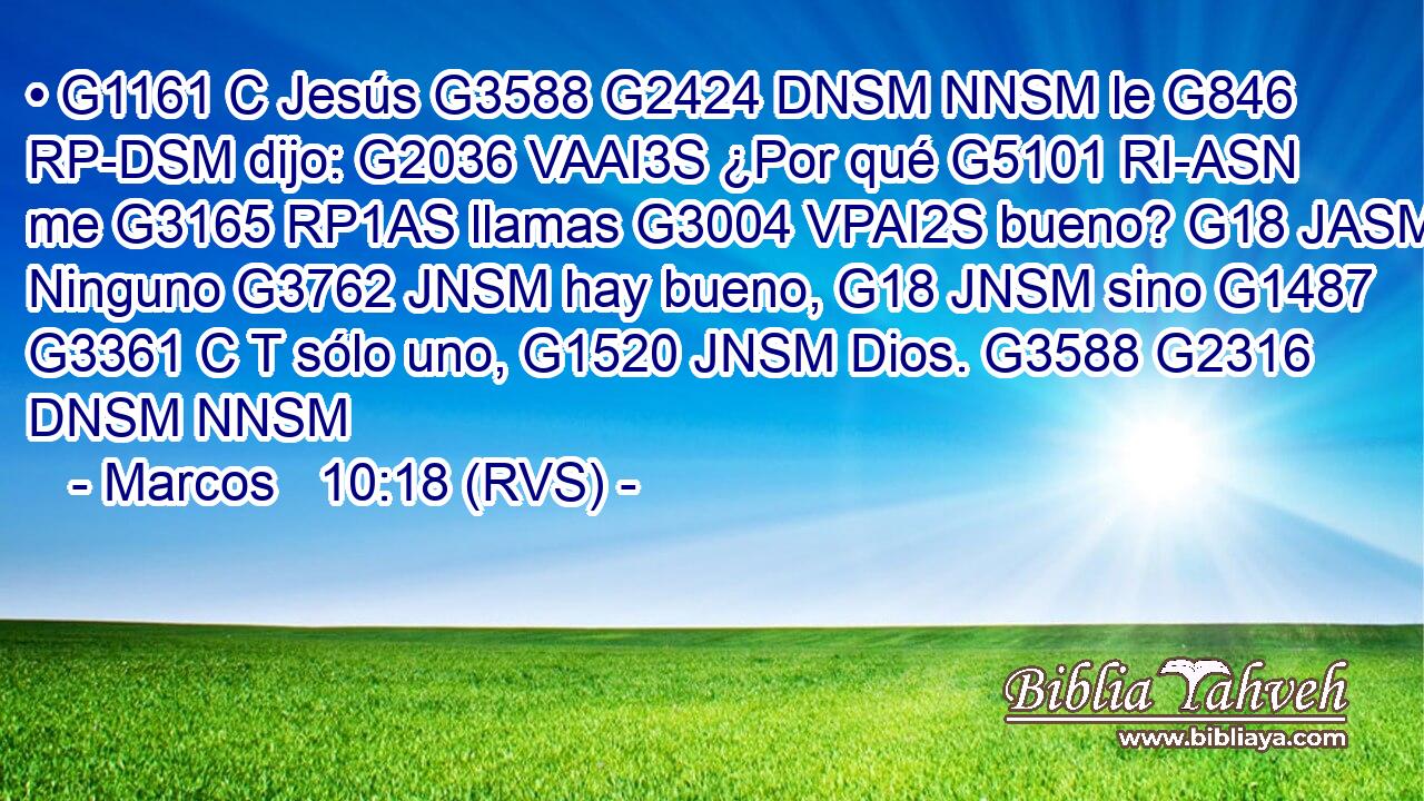 • G1161 C Jesús G3588 G2424 DNSM NNSM le G846 RP-DSM dijo: G2036 VAAI3S ¿Por qué G5101 RI-ASN me G3165 RP1AS llamas G3004 VPAI2S bueno? G18 JASM Ninguno G3762 JNSM hay bueno, G18 JNSM sino G1487 G3361 C T sólo uno, G1520 JNSM Dios. G3588 G2316 DNSM NNSM 
