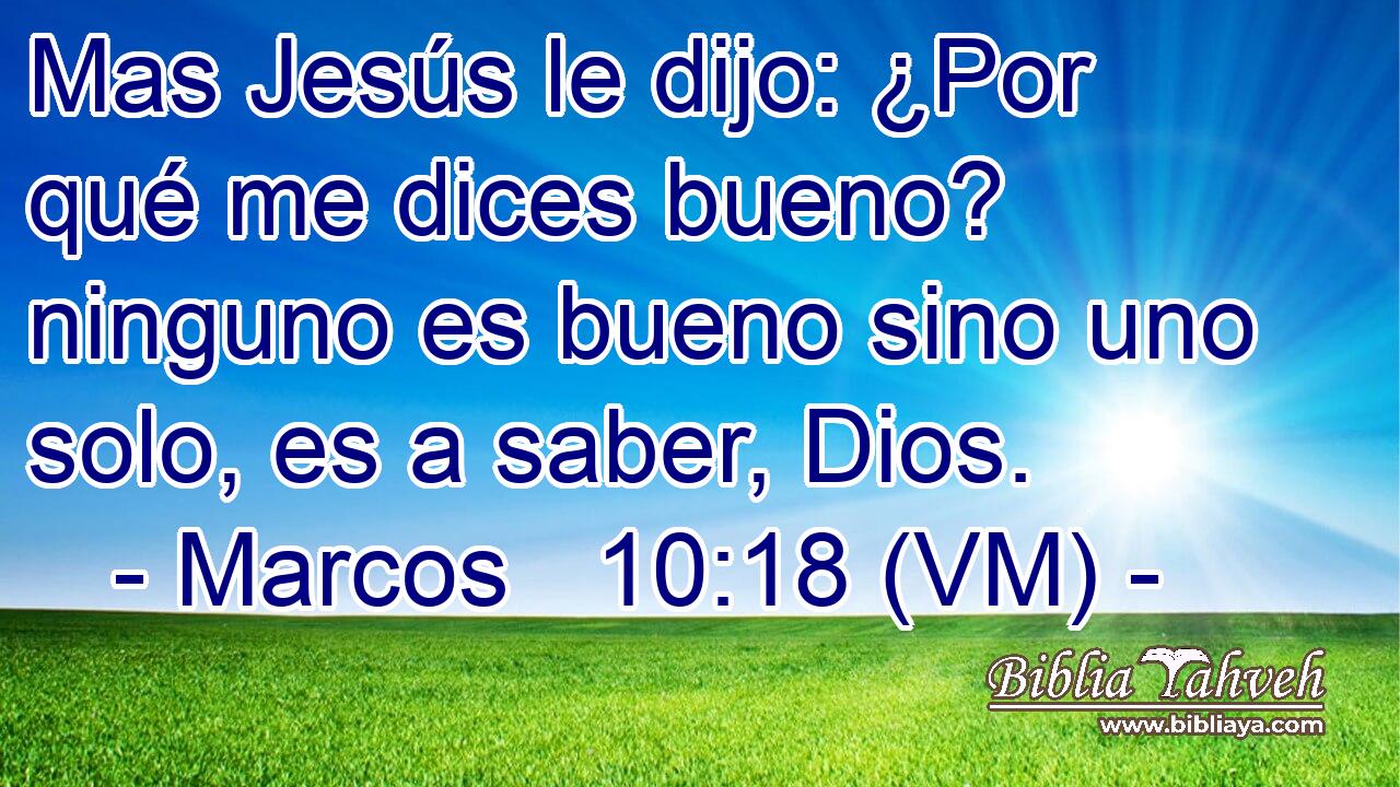  Mas Jesús le dijo: ¿Por qué me dices bueno? ninguno es bueno sino uno solo, es a saber, Dios. 