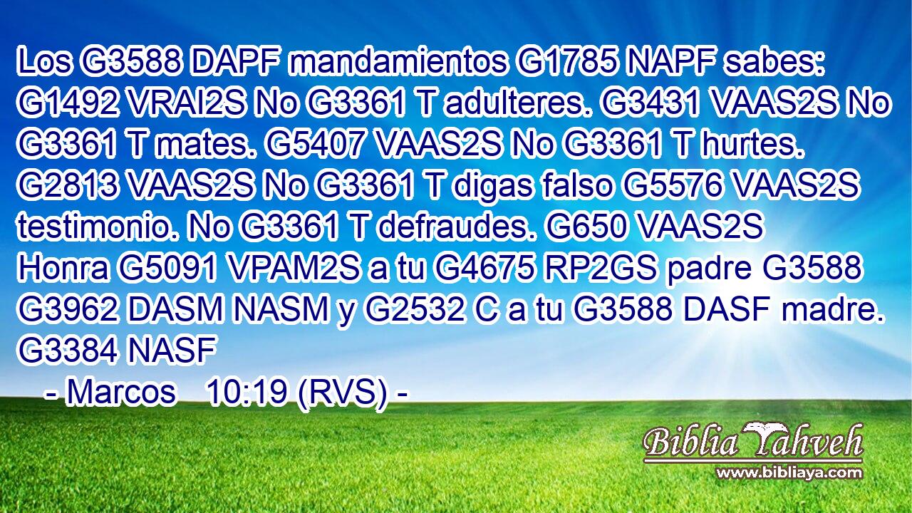 Los G3588 DAPF mandamientos G1785 NAPF sabes: G1492 VRAI2S No G3361 T adulteres. G3431 VAAS2S No G3361 T mates. G5407 VAAS2S No G3361 T hurtes. G2813 VAAS2S No G3361 T digas falso G5576 VAAS2S testimonio. No G3361 T defraudes. G650 VAAS2S Honra G5091 VPAM2S a tu G4675 RP2GS padre G3588 G3962 DASM NASM y G2532 C a tu G3588 DASF madre. G3384 NASF 
