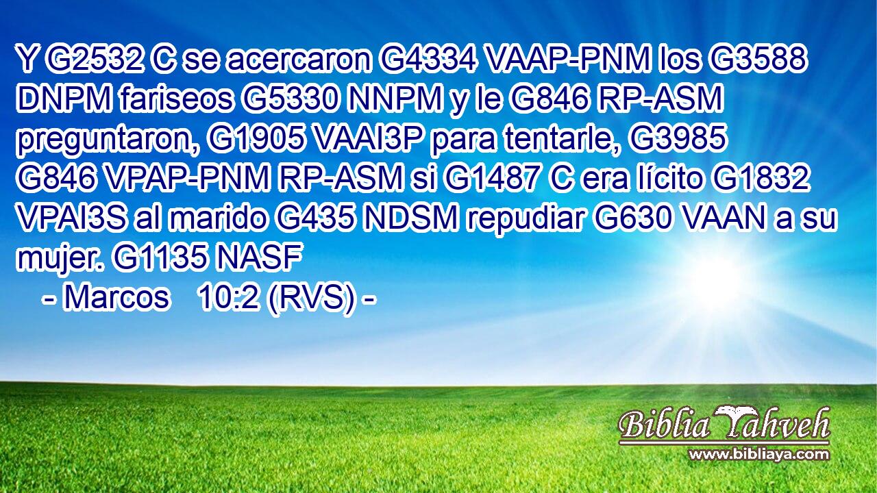Y G2532 C se acercaron G4334 VAAP-PNM los G3588 DNPM fariseos G5330 NNPM y le G846 RP-ASM preguntaron, G1905 VAAI3P para tentarle, G3985 G846 VPAP-PNM RP-ASM si G1487 C era lícito G1832 VPAI3S al marido G435 NDSM repudiar G630 VAAN a su mujer. G1135 NASF 