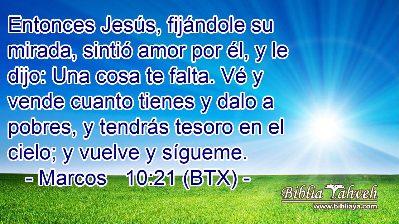 Entonces Jesús, fijándole su mirada, sintió amor por él, y le dijo: Una cosa te falta. Vé y vende cuanto tienes y dalo a pobres, y tendrás tesoro en el cielo; y vuelve y sígueme.