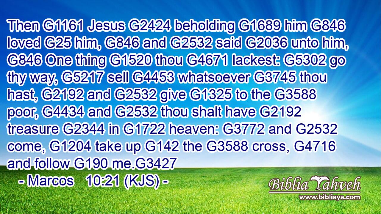 Then G1161 Jesus G2424 beholding G1689 him G846 loved G25 him, G846 and G2532 said G2036 unto him, G846 One thing G1520 thou G4671 lackest: G5302 go thy way, G5217 sell G4453 whatsoever G3745 thou hast, G2192 and G2532 give G1325 to the G3588 poor, G4434 and G2532 thou shalt have G2192 treasure G2344 in G1722 heaven: G3772 and G2532 come, G1204 take up G142 the G3588 cross, G4716 and follow G190 me.G3427