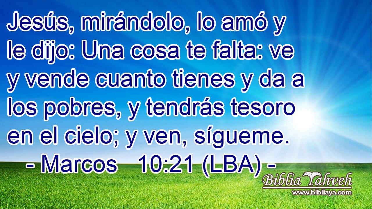 Jesús, mirándolo, lo amó y le dijo: Una cosa te falta: ve y vende cuanto tienes y da a los pobres, y tendrás tesoro en el cielo; y ven, sígueme.