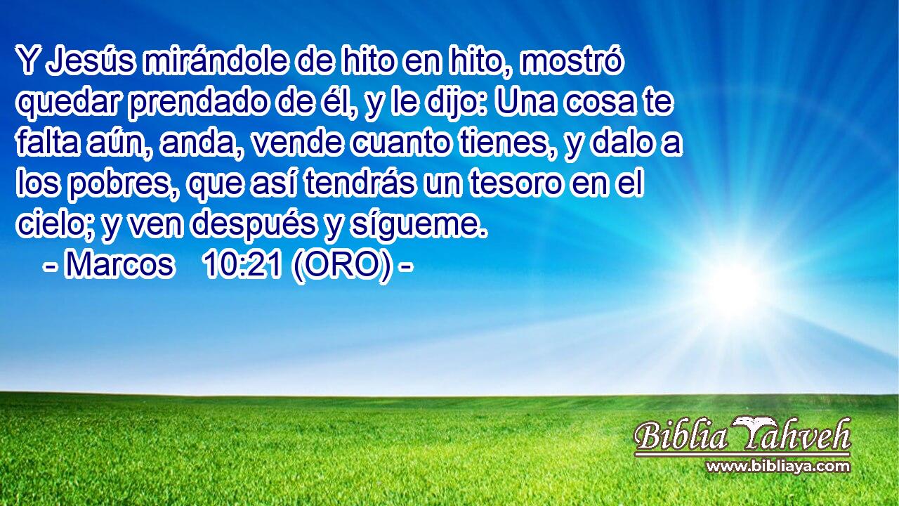 Y Jesús mirándole de hito en hito, mostró quedar prendado de él, y le dijo: Una cosa te falta aún, anda, vende cuanto tienes, y dalo a los pobres, que así tendrás un tesoro en el cielo; y ven después y sígueme. 