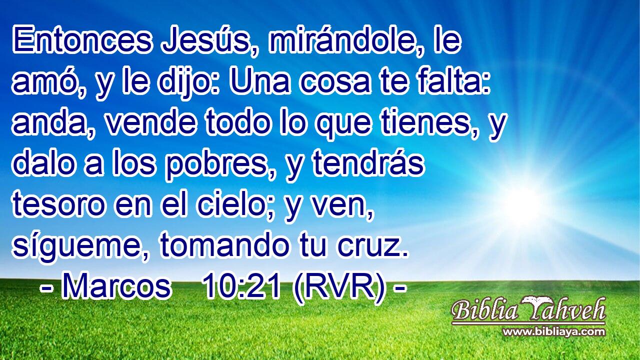 Entonces Jesús, mirándole, le amó, y le dijo: Una cosa te falta: anda, vende todo lo que tienes, y dalo a los pobres, y tendrás tesoro en el cielo; y ven, sígueme, tomando tu cruz.