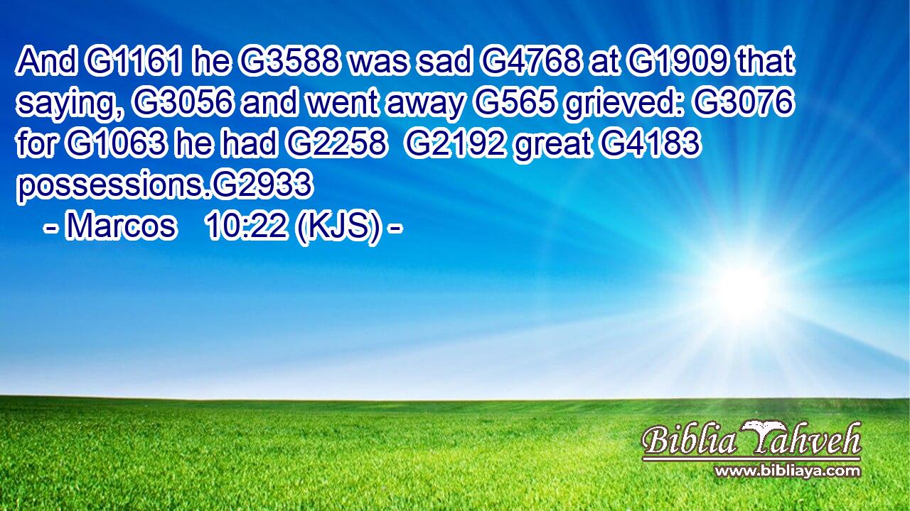 And G1161 he G3588 was sad G4768 at G1909 that saying, G3056 and went away G565 grieved: G3076 for G1063 he had G2258  G2192 great G4183 possessions.G2933