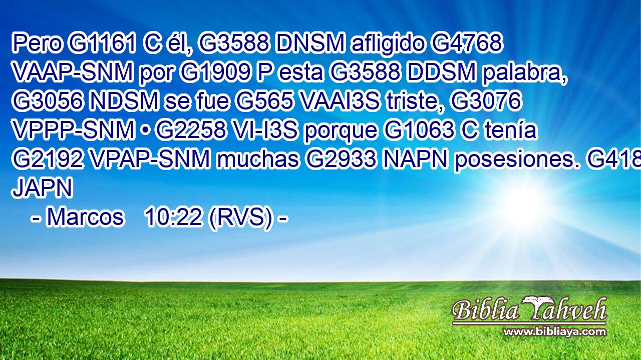 Pero G1161 C él, G3588 DNSM afligido G4768 VAAP-SNM por G1909 P esta G3588 DDSM palabra, G3056 NDSM se fue G565 VAAI3S triste, G3076 VPPP-SNM • G2258 VI-I3S porque G1063 C tenía G2192 VPAP-SNM muchas G2933 NAPN posesiones. G4183 JAPN 
