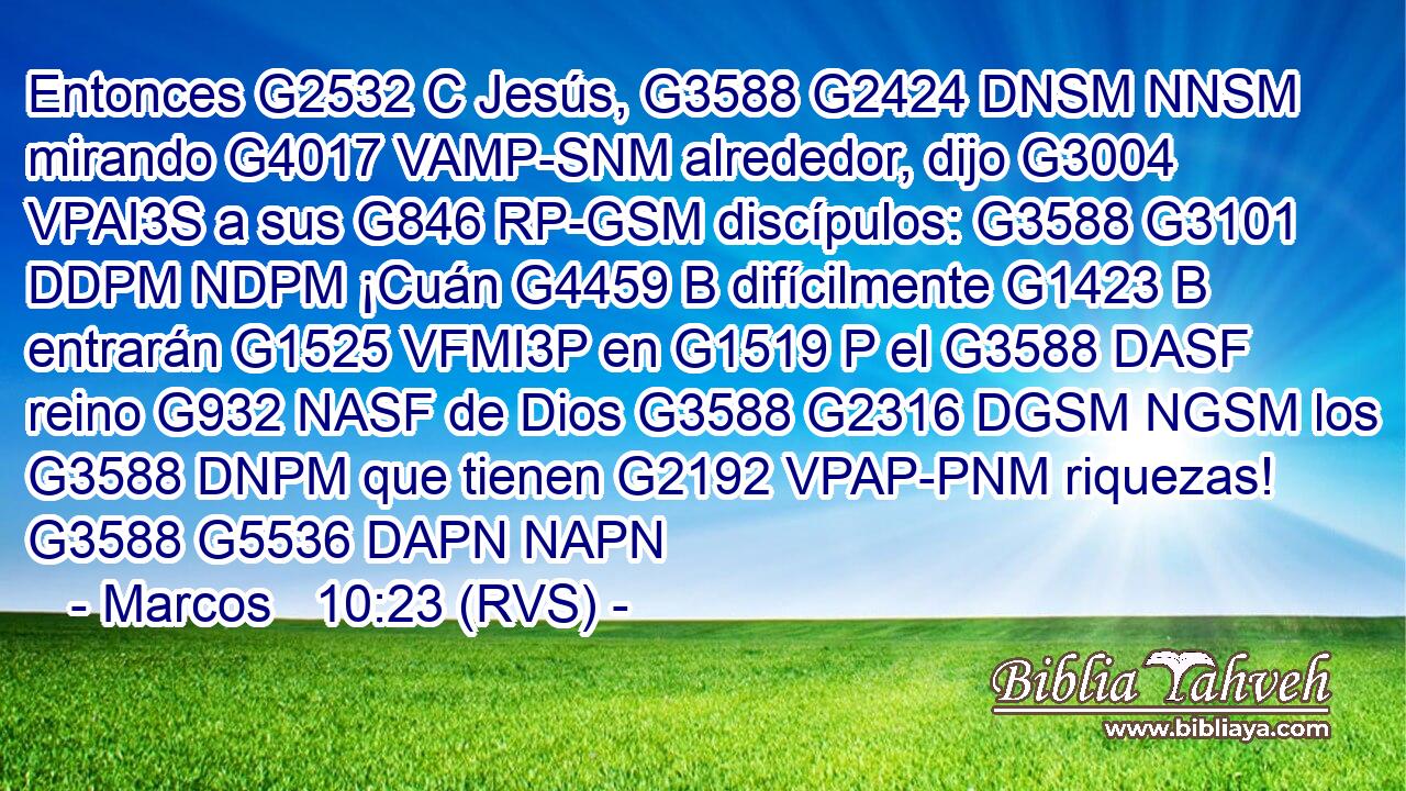Entonces G2532 C Jesús, G3588 G2424 DNSM NNSM mirando G4017 VAMP-SNM alrededor, dijo G3004 VPAI3S a sus G846 RP-GSM discípulos: G3588 G3101 DDPM NDPM ¡Cuán G4459 B difícilmente G1423 B entrarán G1525 VFMI3P en G1519 P el G3588 DASF reino G932 NASF de Dios G3588 G2316 DGSM NGSM los G3588 DNPM que tienen G2192 VPAP-PNM riquezas! G3588 G5536 DAPN NAPN 