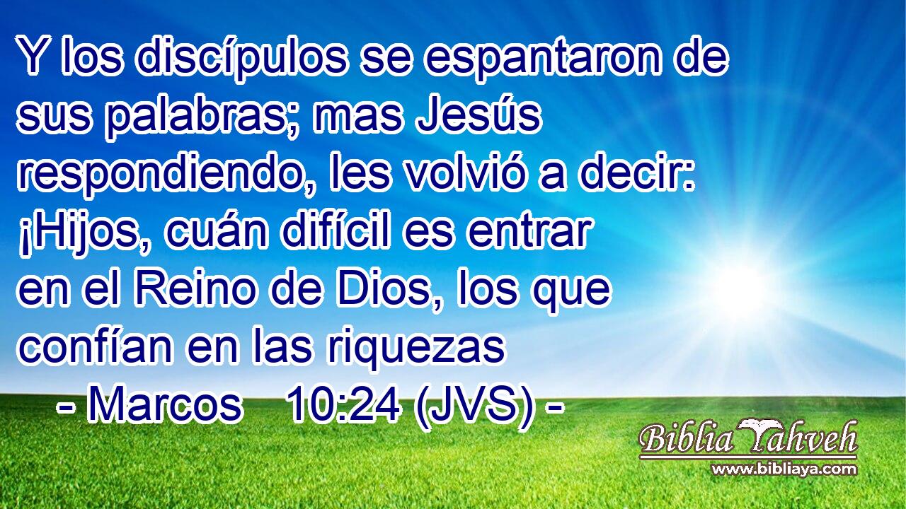 Y los discípulos se espantaron de sus palabras; mas Jesús respondiendo, les volvió a decir: ¡Hijos, cuán difícil es entrar en el Reino de Dios, los que confían en las riquezas