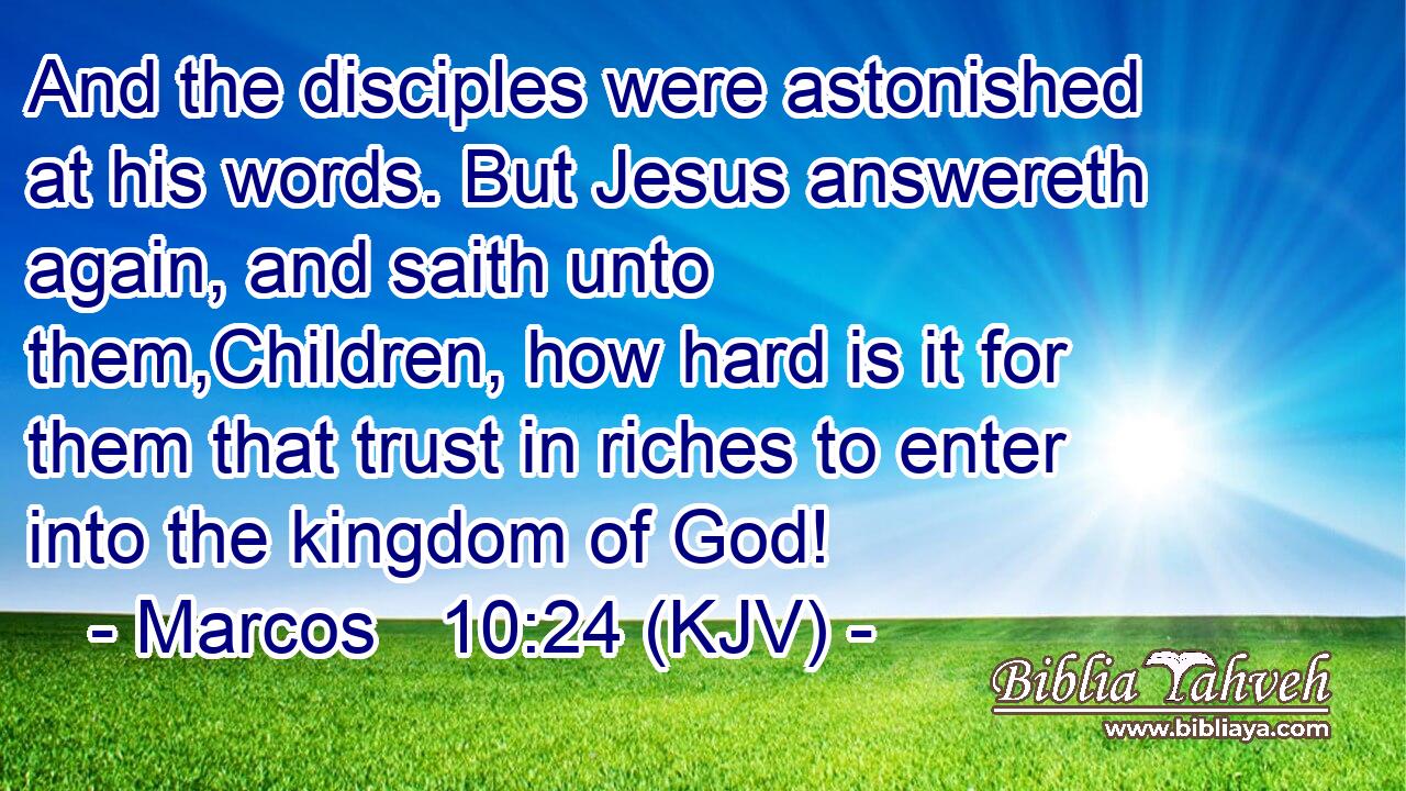 And the disciples were astonished at his words. But Jesus answereth again, and saith unto them,Children, how hard is it for them that trust in riches to enter into the kingdom of God!