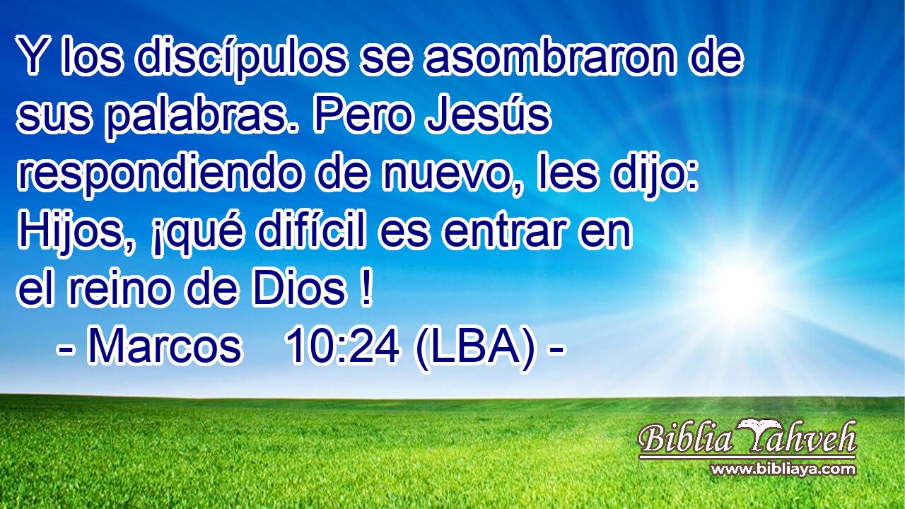 Y los discípulos se asombraron de sus palabras. Pero Jesús respondiendo de nuevo, les dijo: Hijos, ¡qué difícil es entrar en el reino de Dios !