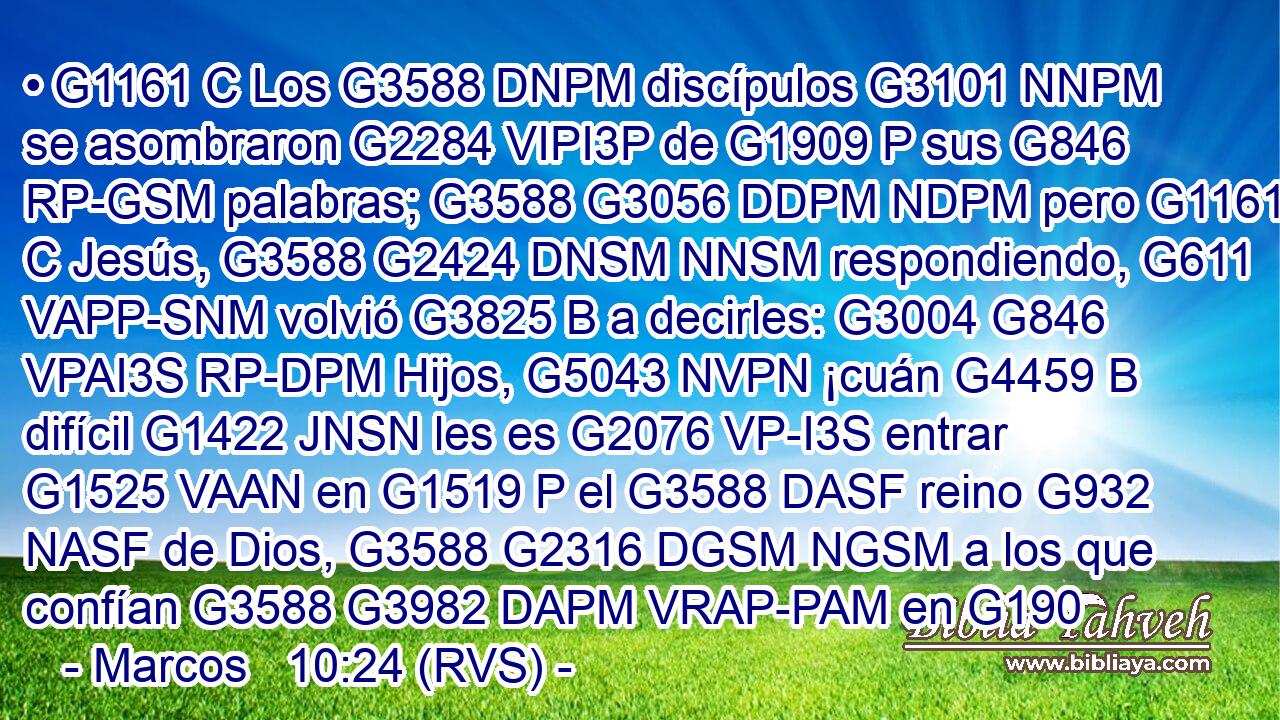 • G1161 C Los G3588 DNPM discípulos G3101 NNPM se asombraron G2284 VIPI3P de G1909 P sus G846 RP-GSM palabras; G3588 G3056 DDPM NDPM pero G1161 C Jesús, G3588 G2424 DNSM NNSM respondiendo, G611 VAPP-SNM volvió G3825 B a decirles: G3004 G846 VPAI3S RP-DPM Hijos, G5043 NVPN ¡cuán G4459 B difícil G1422 JNSN les es G2076 VP-I3S entrar G1525 VAAN en G1519 P el G3588 DASF reino G932 NASF de Dios, G3588 G2316 DGSM NGSM a los que confían G3588 G3982 DAPM VRAP-PAM en G190