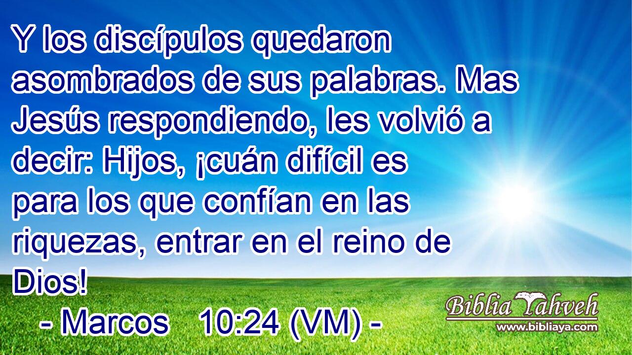  Y los discípulos quedaron asombrados de sus palabras. Mas Jesús respondiendo, les volvió a decir: Hijos, ¡cuán difícil es para los que confían en las riquezas, entrar en el reino de Dios! 