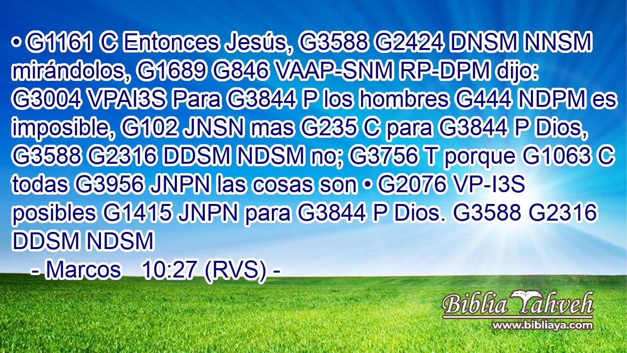• G1161 C Entonces Jesús, G3588 G2424 DNSM NNSM mirándolos, G1689 G846 VAAP-SNM RP-DPM dijo: G3004 VPAI3S Para G3844 P los hombres G444 NDPM es imposible, G102 JNSN mas G235 C para G3844 P Dios, G3588 G2316 DDSM NDSM no; G3756 T porque G1063 C todas G3956 JNPN las cosas son • G2076 VP-I3S posibles G1415 JNPN para G3844 P Dios. G3588 G2316 DDSM NDSM 
