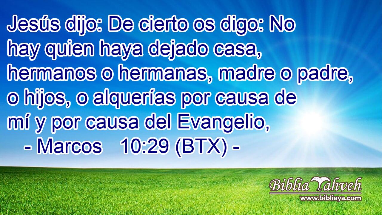 Jesús dijo: De cierto os digo: No hay quien haya dejado casa, hermanos o hermanas, madre o padre, o hijos, o alquerías por causa de mí y por causa del Evangelio,
