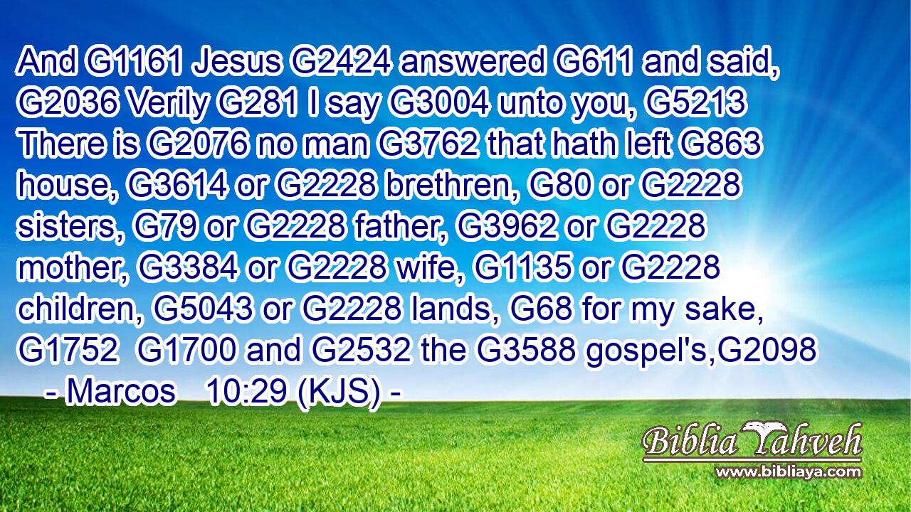 And G1161 Jesus G2424 answered G611 and said, G2036 Verily G281 I say G3004 unto you, G5213 There is G2076 no man G3762 that hath left G863 house, G3614 or G2228 brethren, G80 or G2228 sisters, G79 or G2228 father, G3962 or G2228 mother, G3384 or G2228 wife, G1135 or G2228 children, G5043 or G2228 lands, G68 for my sake, G1752  G1700 and G2532 the G3588 gospel's,G2098