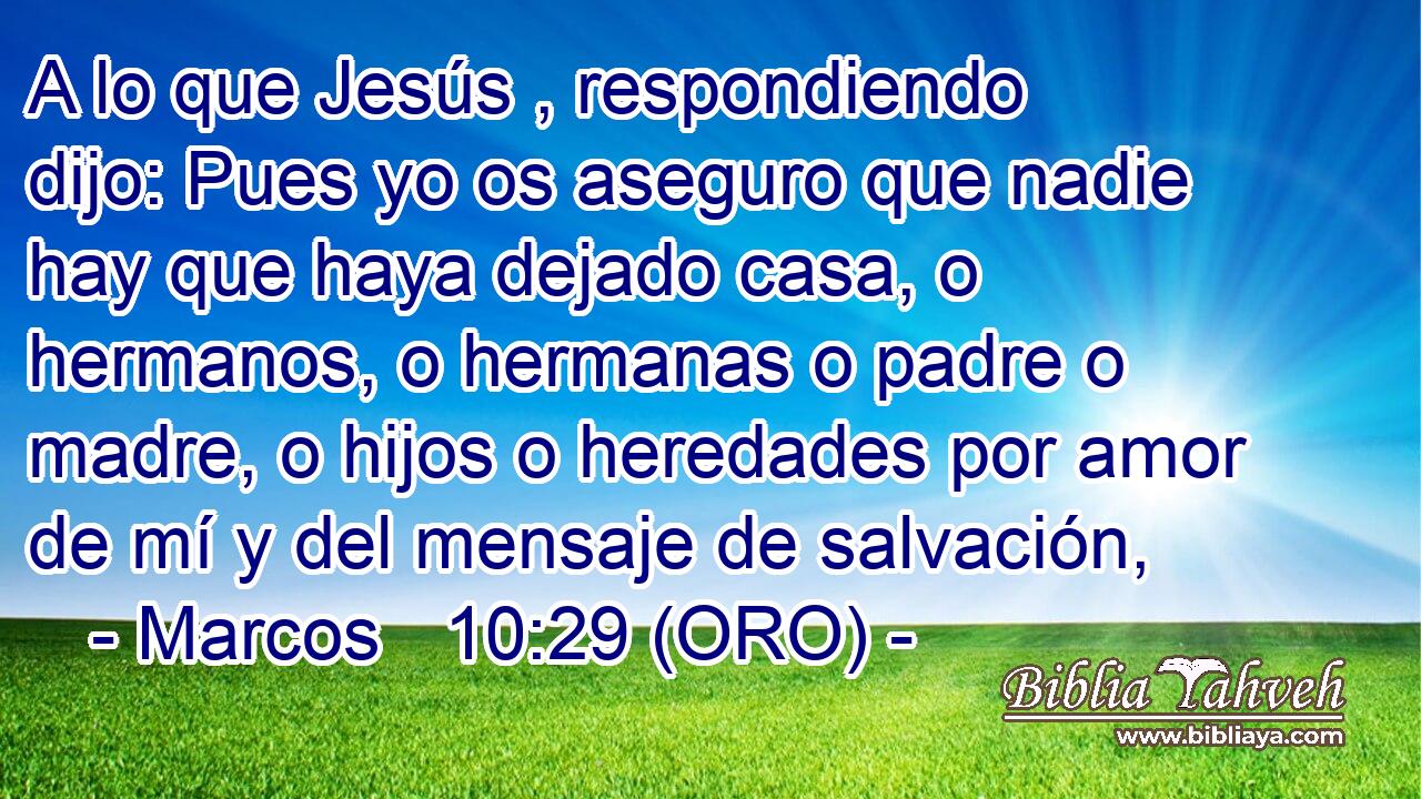 A lo que Jesús , respondiendo dijo: Pues yo os aseguro que nadie hay que haya dejado casa, o hermanos, o hermanas o padre o madre, o hijos o heredades por amor de mí y del mensaje de salvación, 