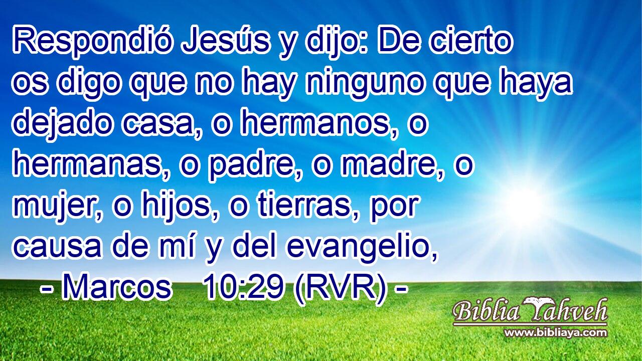 Respondió Jesús y dijo: De cierto os digo que no hay ninguno que haya dejado casa, o hermanos, o hermanas, o padre, o madre, o mujer, o hijos, o tierras, por causa de mí y del evangelio,