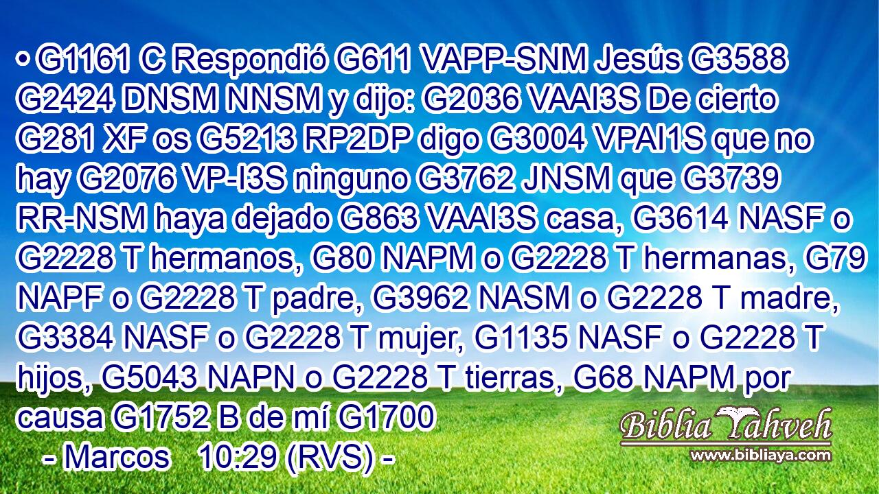 • G1161 C Respondió G611 VAPP-SNM Jesús G3588 G2424 DNSM NNSM y dijo: G2036 VAAI3S De cierto G281 XF os G5213 RP2DP digo G3004 VPAI1S que no hay G2076 VP-I3S ninguno G3762 JNSM que G3739 RR-NSM haya dejado G863 VAAI3S casa, G3614 NASF o G2228 T hermanos, G80 NAPM o G2228 T hermanas, G79 NAPF o G2228 T padre, G3962 NASM o G2228 T madre, G3384 NASF o G2228 T mujer, G1135 NASF o G2228 T hijos, G5043 NAPN o G2228 T tierras, G68 NAPM por causa G1752 B de mí G1700