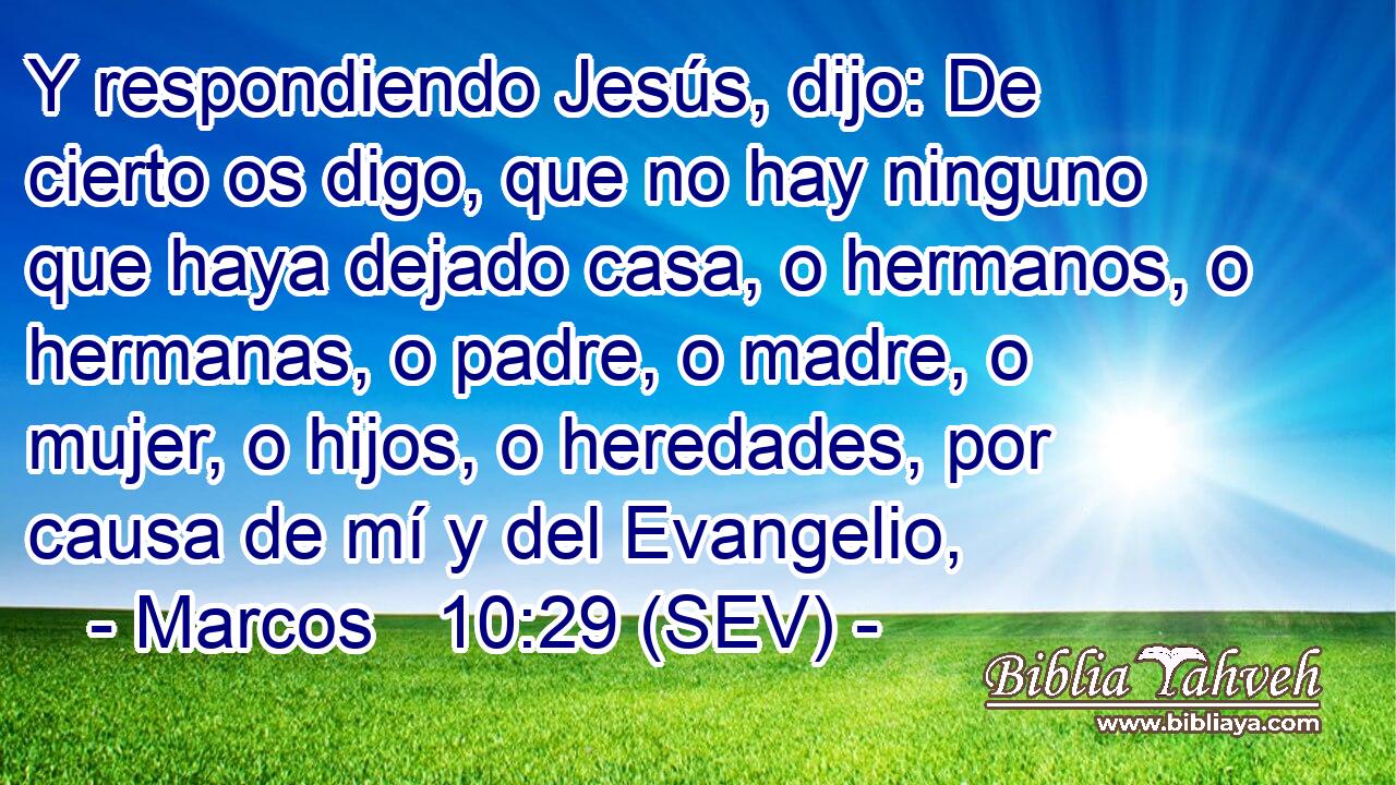 Y respondiendo Jesús, dijo: De cierto os digo, que no hay ninguno que haya dejado casa, o hermanos, o hermanas, o padre, o madre, o mujer, o hijos, o heredades, por causa de mí y del Evangelio,