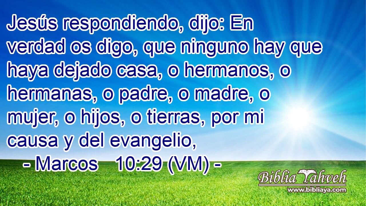  Jesús respondiendo, dijo: En verdad os digo, que ninguno hay que haya dejado casa, o hermanos, o hermanas, o padre, o madre, o mujer, o hijos, o tierras, por mi causa y del evangelio, 