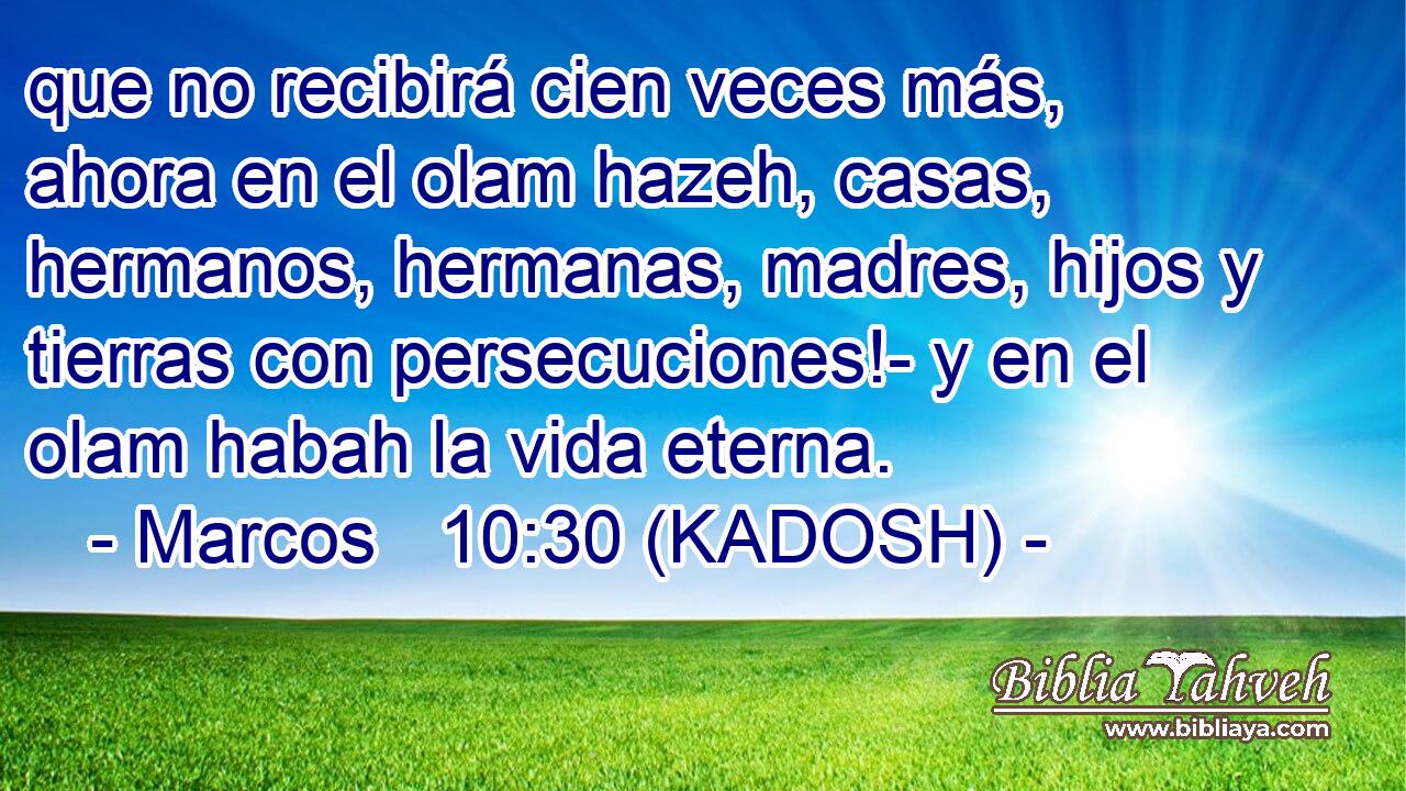  que no recibirá cien veces más, ahora en el olam hazeh, casas, hermanos, hermanas, madres, hijos y tierras con persecuciones!- y en el olam habah la vida eterna. 