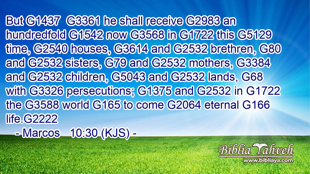 But G1437  G3361 he shall receive G2983 an hundredfold G1542 now G3568 in G1722 this G5129 time, G2540 houses, G3614 and G2532 brethren, G80 and G2532 sisters, G79 and G2532 mothers, G3384 and G2532 children, G5043 and G2532 lands, G68 with G3326 persecutions; G1375 and G2532 in G1722 the G3588 world G165 to come G2064 eternal G166 life.G2222