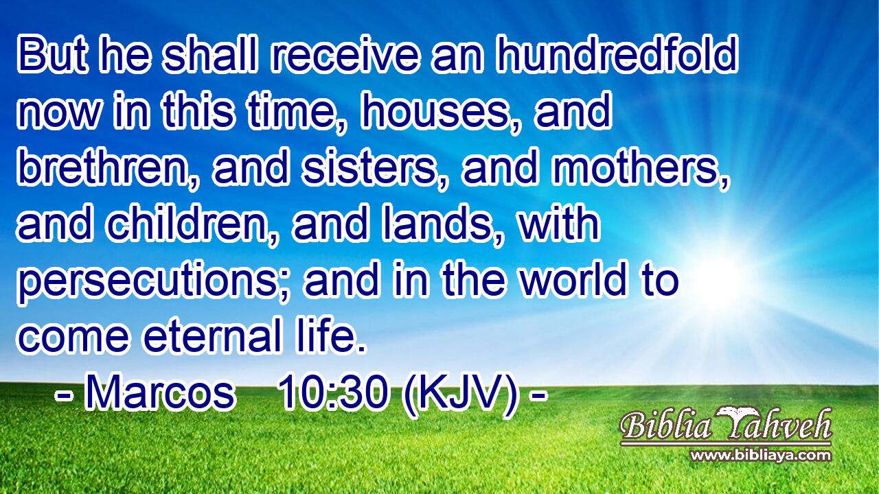 But he shall receive an hundredfold now in this time, houses, and brethren, and sisters, and mothers, and children, and lands, with persecutions; and in the world to come eternal life.