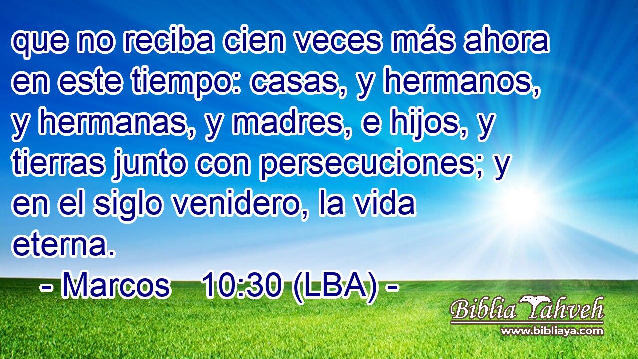 que no reciba cien veces más ahora en este tiempo: casas, y hermanos, y hermanas, y madres, e hijos, y tierras junto con persecuciones; y en el siglo venidero, la vida eterna.