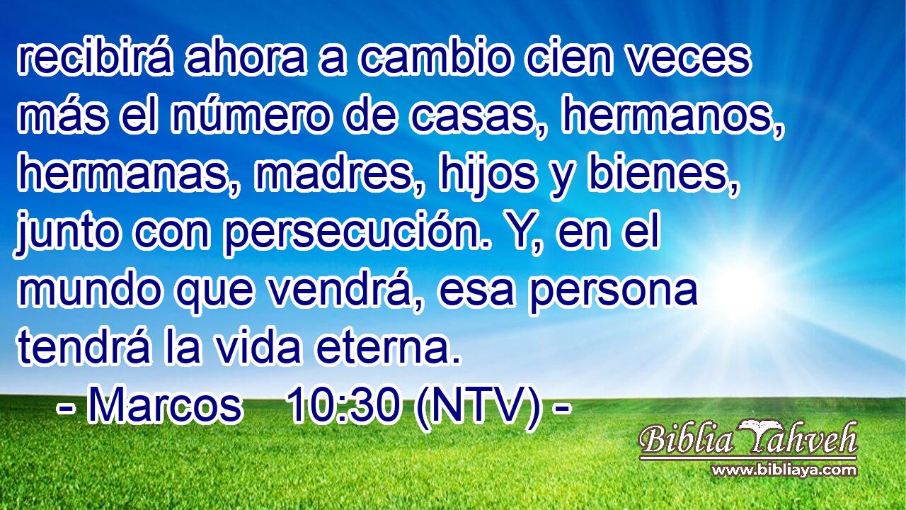 recibirá ahora a cambio cien veces más el número de casas, hermanos, hermanas, madres, hijos y bienes, junto con persecución. Y, en el mundo que vendrá, esa persona tendrá la vida eterna.