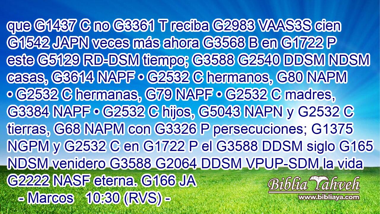 que G1437 C no G3361 T reciba G2983 VAAS3S cien G1542 JAPN veces más ahora G3568 B en G1722 P este G5129 RD-DSM tiempo; G3588 G2540 DDSM NDSM casas, G3614 NAPF • G2532 C hermanos, G80 NAPM • G2532 C hermanas, G79 NAPF • G2532 C madres, G3384 NAPF • G2532 C hijos, G5043 NAPN y G2532 C tierras, G68 NAPM con G3326 P persecuciones; G1375 NGPM y G2532 C en G1722 P el G3588 DDSM siglo G165 NDSM venidero G3588 G2064 DDSM VPUP-SDM la vida G2222 NASF eterna. G166 JA