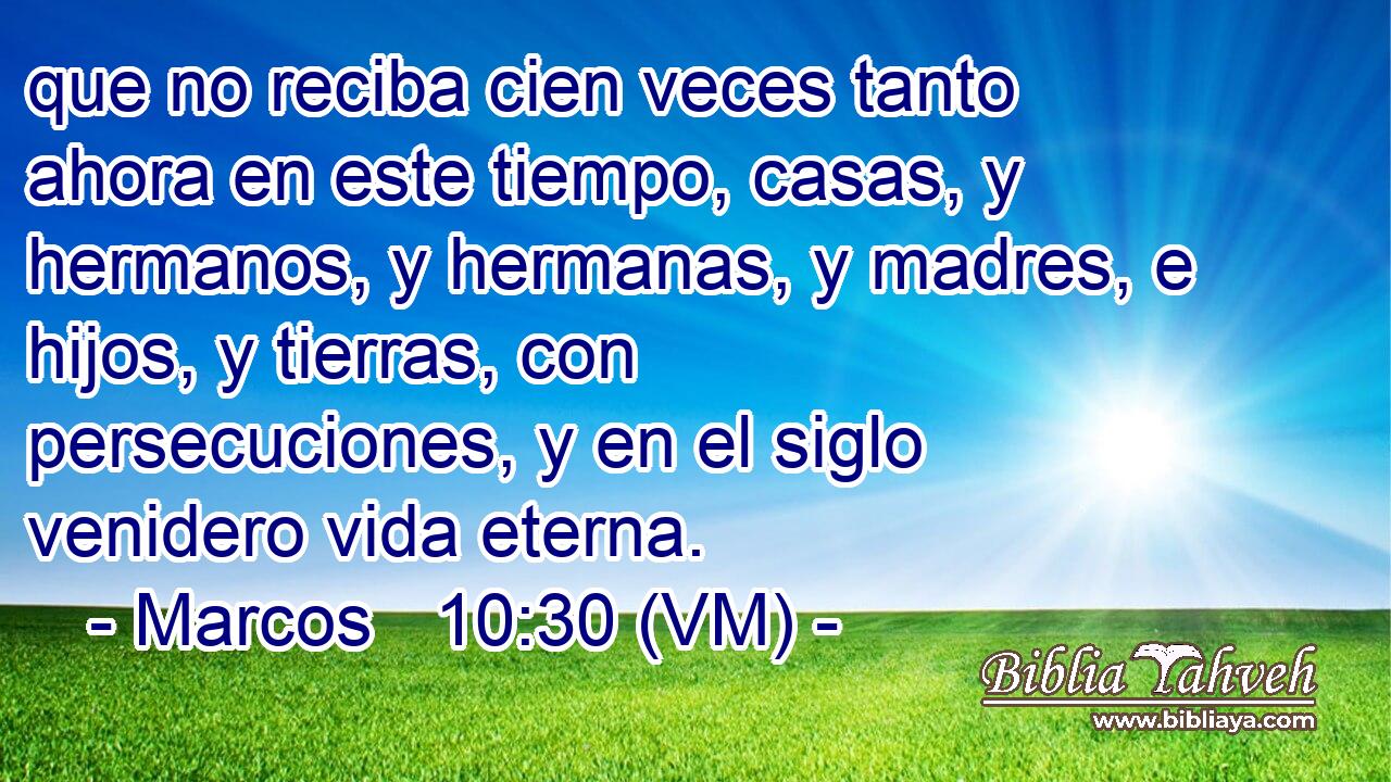  que no reciba cien veces tanto ahora en este tiempo, casas, y hermanos, y hermanas, y madres, e hijos, y tierras, con persecuciones, y en el siglo venidero vida eterna. 