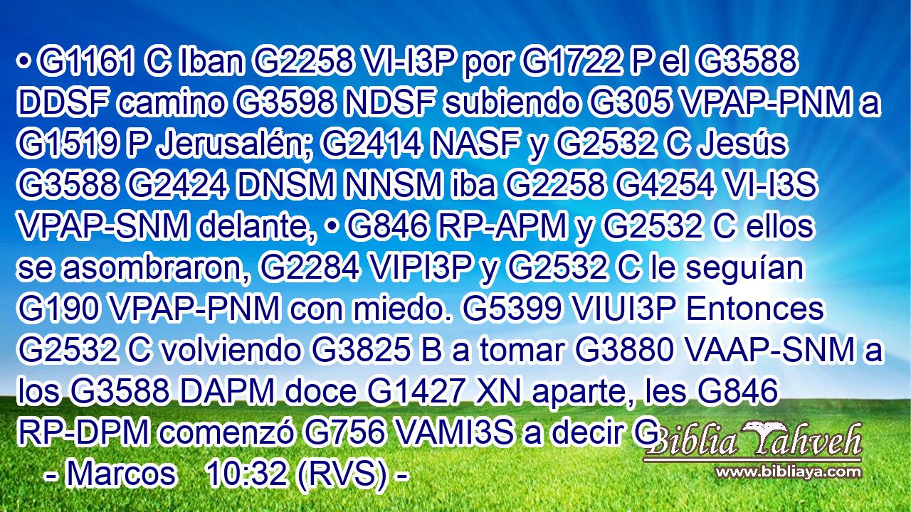 • G1161 C Iban G2258 VI-I3P por G1722 P el G3588 DDSF camino G3598 NDSF subiendo G305 VPAP-PNM a G1519 P Jerusalén; G2414 NASF y G2532 C Jesús G3588 G2424 DNSM NNSM iba G2258 G4254 VI-I3S VPAP-SNM delante, • G846 RP-APM y G2532 C ellos se asombraron, G2284 VIPI3P y G2532 C le seguían G190 VPAP-PNM con miedo. G5399 VIUI3P Entonces G2532 C volviendo G3825 B a tomar G3880 VAAP-SNM a los G3588 DAPM doce G1427 XN aparte, les G846 RP-DPM comenzó G756 VAMI3S a decir G
